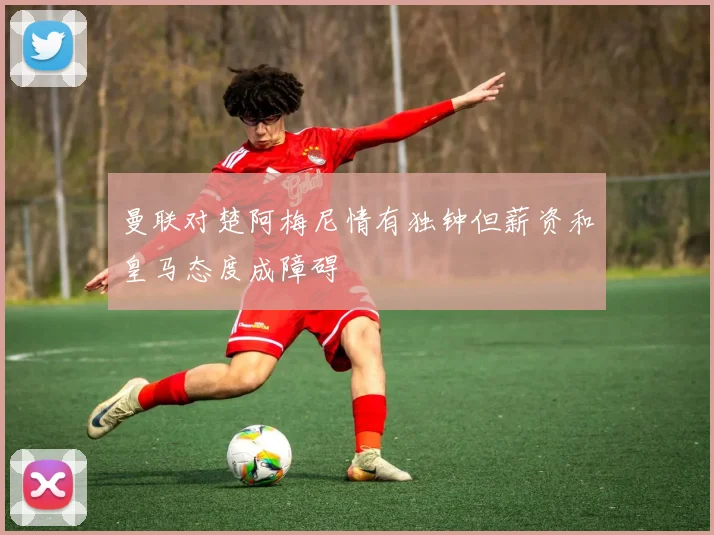 曼联对楚阿梅尼情有独钟但薪资和皇马态度成障碍